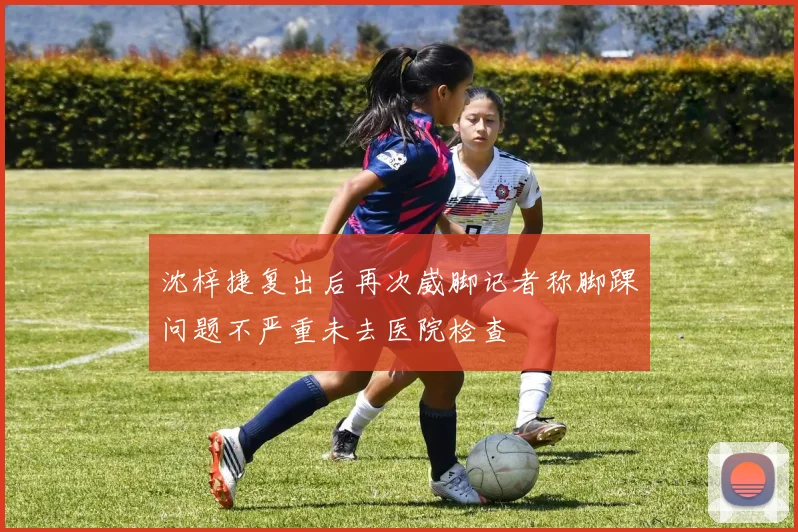 沈梓捷复出后再次崴脚记者称脚踝问题不严重未去医院检查