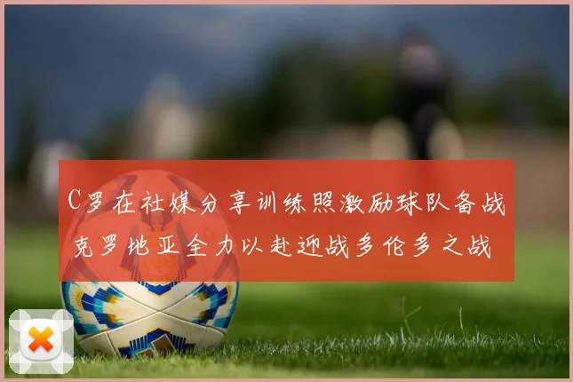 C罗在社媒分享训练照激励球队备战克罗地亚全力以赴迎战多伦多之战