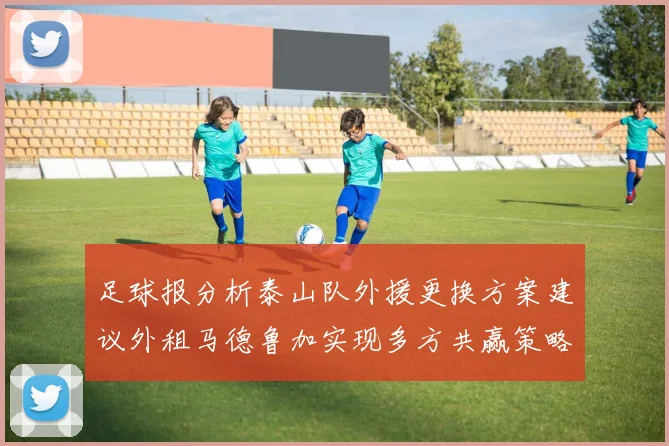 足球报分析泰山队外援更换方案建议外租马德鲁加实现多方共赢策略