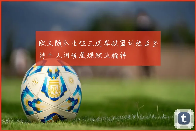 欧文随队出征三连客投篮训练后坚持个人训练展现职业精神
