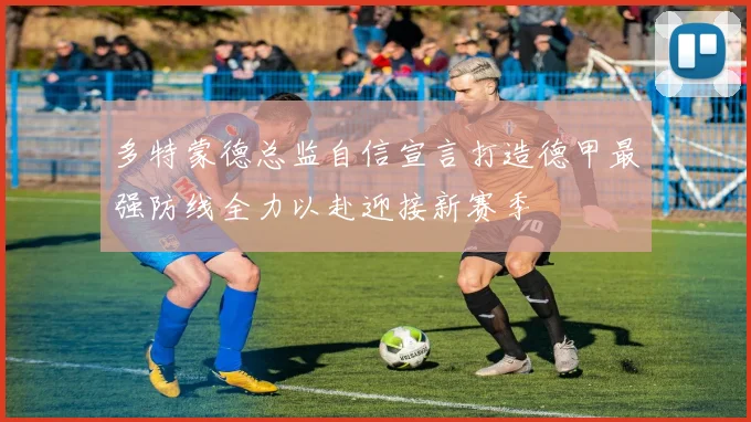 多特蒙德总监自信宣言打造德甲最强防线全力以赴迎接新赛季