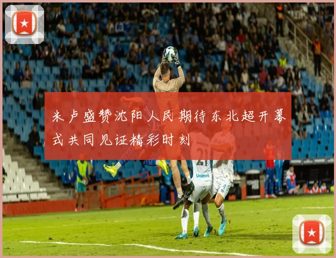 米卢盛赞沈阳人民期待东北超开幕式共同见证精彩时刻