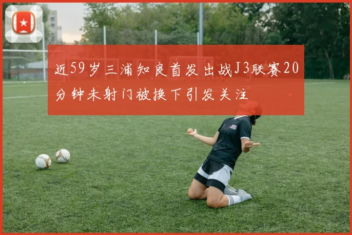 近59岁三浦知良首发出战J3联赛20分钟未射门被换下引发关注