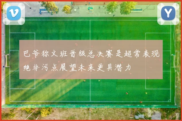 巴爷称文班晋级总决赛是超常表现绝非污点展望未来更具潜力