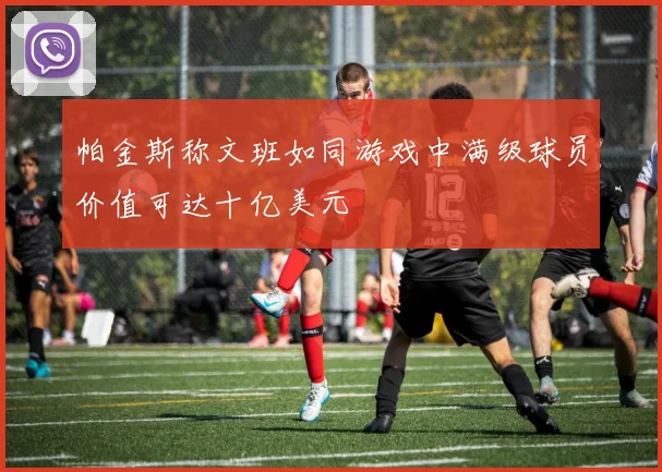 帕金斯称文班如同游戏中满级球员价值可达十亿美元