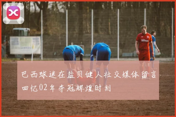 巴西球迷在盐贝健人社交媒体留言回忆02年夺冠辉煌时刻